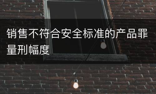 销售不符合安全标准的产品罪量刑幅度