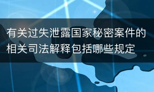 有关过失泄露国家秘密案件的相关司法解释包括哪些规定