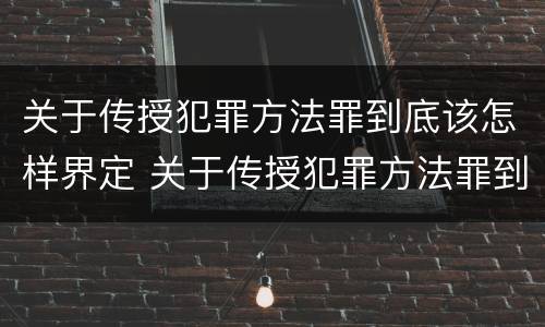 关于传授犯罪方法罪到底该怎样界定 关于传授犯罪方法罪到底该怎样界定罪名