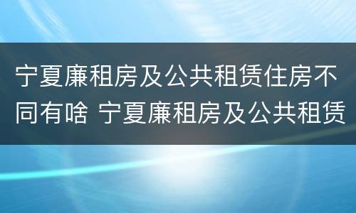 宁夏廉租房及公共租赁住房不同有啥 宁夏廉租房及公共租赁住房不同有啥区别
