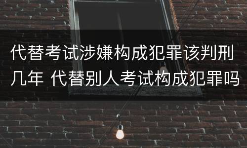 代替考试涉嫌构成犯罪该判刑几年 代替别人考试构成犯罪吗