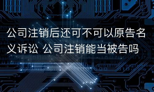 公司注销后还可不可以原告名义诉讼 公司注销能当被告吗