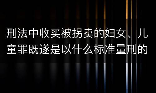 刑法中收买被拐卖的妇女、儿童罪既遂是以什么标准量刑的