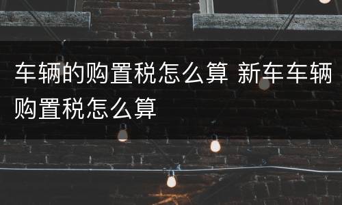 车辆的购置税怎么算 新车车辆购置税怎么算