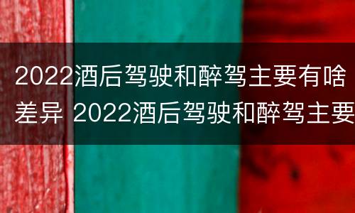 2022酒后驾驶和醉驾主要有啥差异 2022酒后驾驶和醉驾主要有啥差异呢
