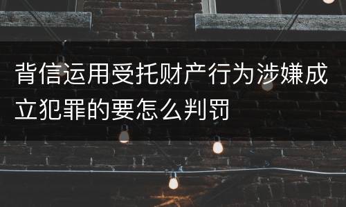 背信运用受托财产行为涉嫌成立犯罪的要怎么判罚