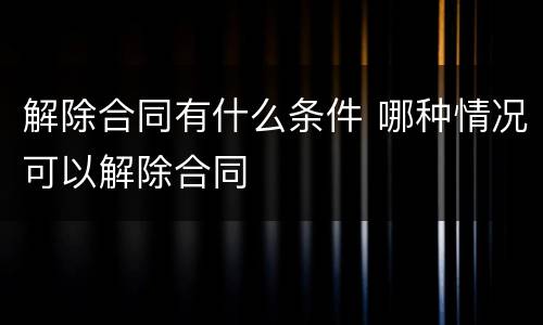 解除合同有什么条件 哪种情况可以解除合同