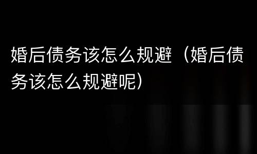 婚后债务该怎么规避（婚后债务该怎么规避呢）