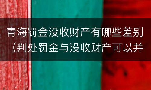 青海罚金没收财产有哪些差别（判处罚金与没收财产可以并罚吗）