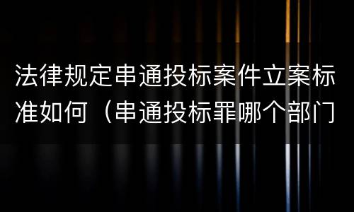 法律规定串通投标案件立案标准如何（串通投标罪哪个部门立案）