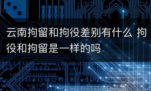 云南拘留和拘役差别有什么 拘役和拘留是一样的吗