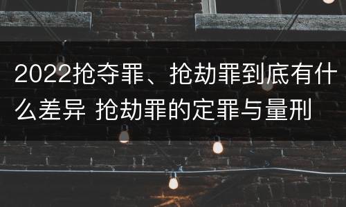 2022抢夺罪、抢劫罪到底有什么差异 抢劫罪的定罪与量刑