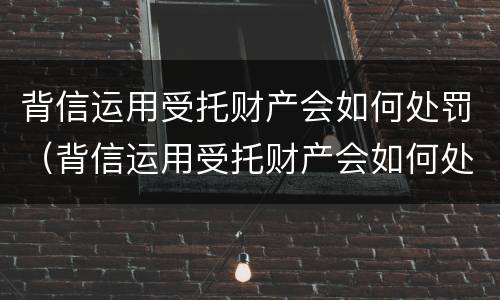 背信运用受托财产会如何处罚（背信运用受托财产会如何处罚）