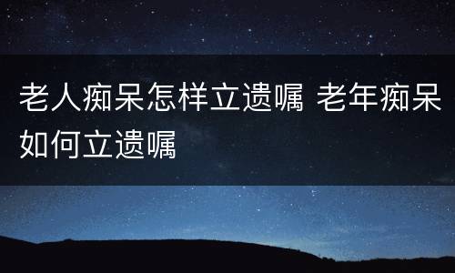 老人痴呆怎样立遗嘱 老年痴呆如何立遗嘱