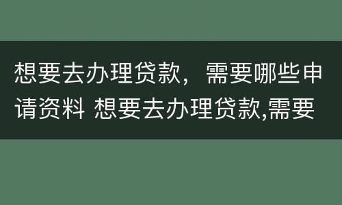 想要去办理贷款，需要哪些申请资料 想要去办理贷款,需要哪些申请资料和手续