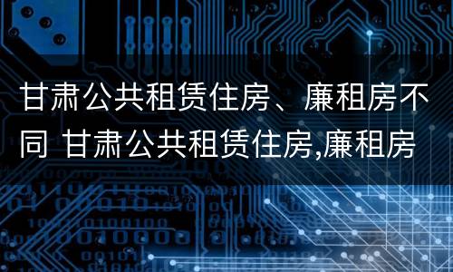 甘肃公共租赁住房、廉租房不同 甘肃公共租赁住房,廉租房不同区别