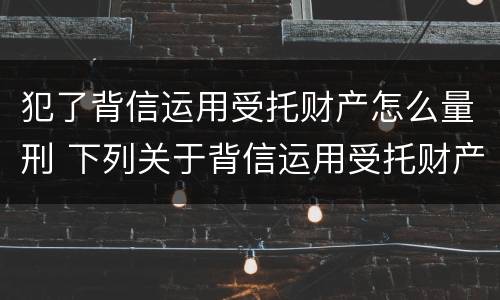 犯了背信运用受托财产怎么量刑 下列关于背信运用受托财产罪的说法中正确的是