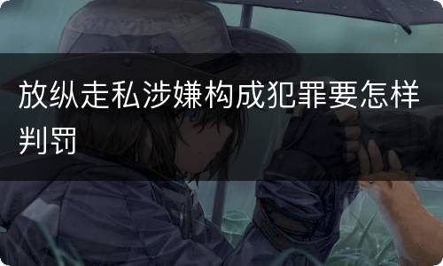 放纵走私涉嫌构成犯罪要怎样判罚