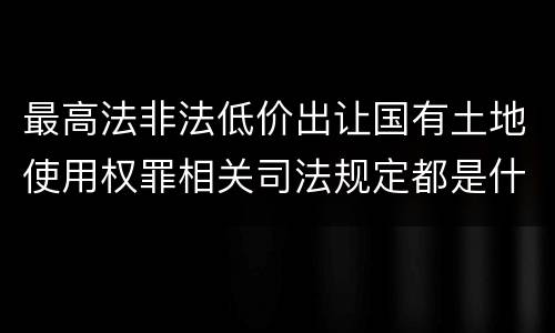 最高法非法低价出让国有土地使用权罪相关司法规定都是什么