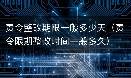 责令整改期限一般多少天（责令限期整改时间一般多久）