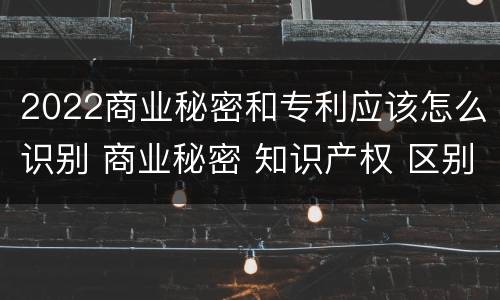 2022商业秘密和专利应该怎么识别 商业秘密 知识产权 区别