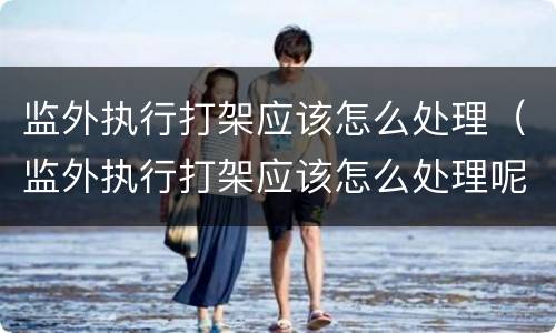 监外执行打架应该怎么处理（监外执行打架应该怎么处理呢）