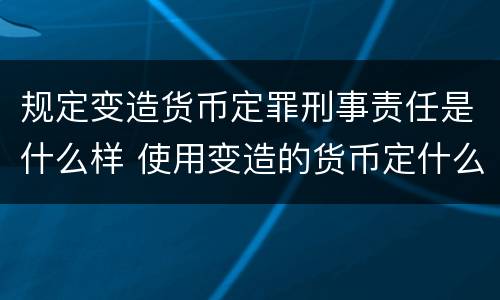 规定变造货币定罪刑事责任是什么样 使用变造的货币定什么罪