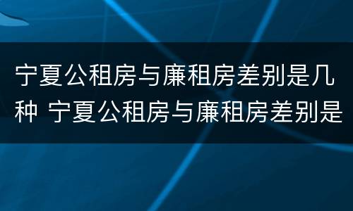 宁夏公租房与廉租房差别是几种 宁夏公租房与廉租房差别是几种情况