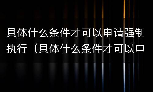 具体什么条件才可以申请强制执行（具体什么条件才可以申请强制执行呢）