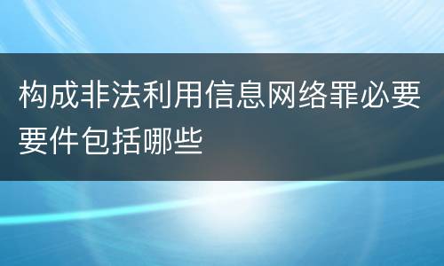 构成非法利用信息网络罪必要要件包括哪些