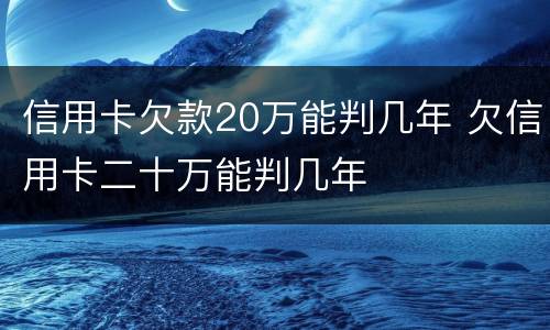 信用卡欠款20万能判几年 欠信用卡二十万能判几年