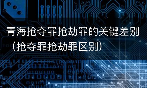 青海抢夺罪抢劫罪的关键差别（抢夺罪抢劫罪区别）