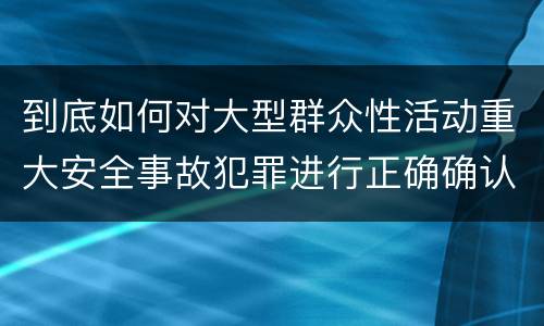 到底如何对大型群众性活动重大安全事故犯罪进行正确确认