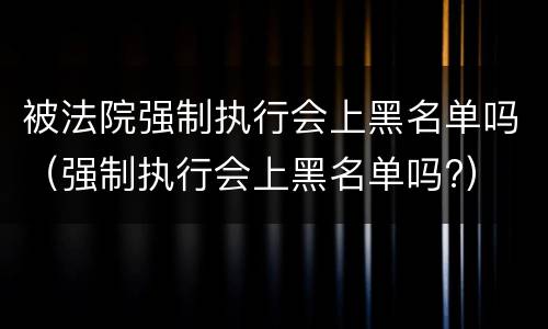 被法院强制执行会上黑名单吗（强制执行会上黑名单吗?）
