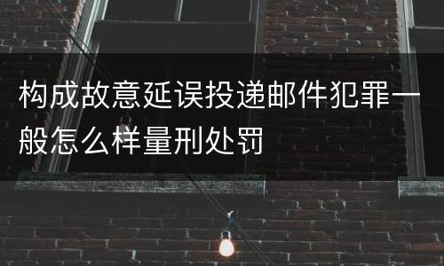 构成故意延误投递邮件犯罪一般怎么样量刑处罚