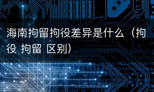 海南拘留拘役差异是什么（拘役 拘留 区别）