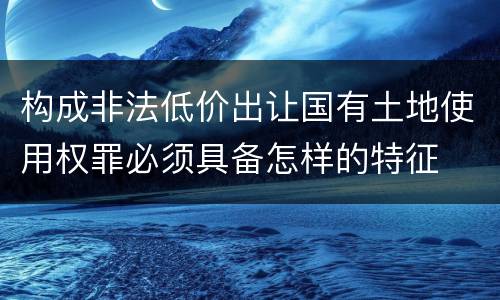 构成非法低价出让国有土地使用权罪必须具备怎样的特征