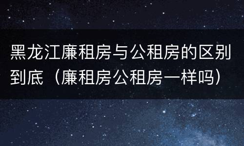 黑龙江廉租房与公租房的区别到底（廉租房公租房一样吗）