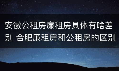 安徽公租房廉租房具体有啥差别 合肥廉租房和公租房的区别
