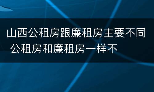 山西公租房跟廉租房主要不同 公租房和廉租房一样不