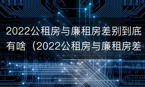 2022公租房与廉租房差别到底有啥（2022公租房与廉租房差别到底有啥不同）