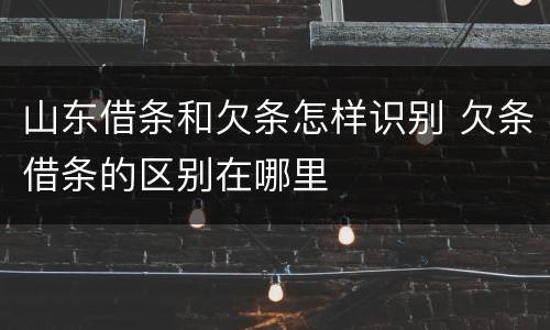山东借条和欠条怎样识别 欠条借条的区别在哪里