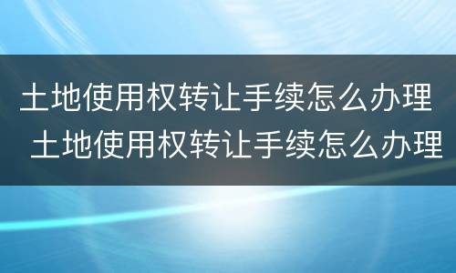 土地使用权转让手续怎么办理 土地使用权转让手续怎么办理流程