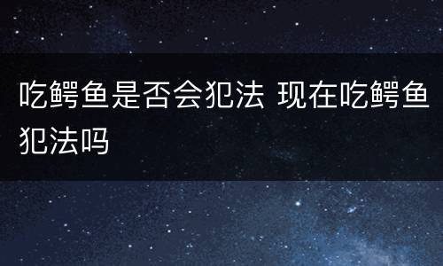 吃鳄鱼是否会犯法 现在吃鳄鱼犯法吗