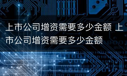 上市公司增资需要多少金额 上市公司增资需要多少金额