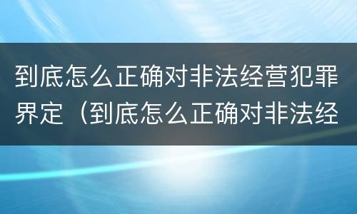 到底怎么正确对非法经营犯罪界定（到底怎么正确对非法经营犯罪界定）