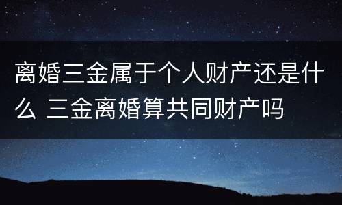 离婚三金属于个人财产还是什么 三金离婚算共同财产吗