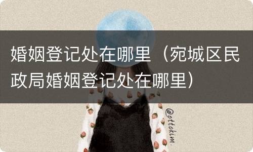 婚姻登记处在哪里（宛城区民政局婚姻登记处在哪里）