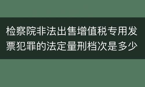 检察院非法出售增值税专用发票犯罪的法定量刑档次是多少