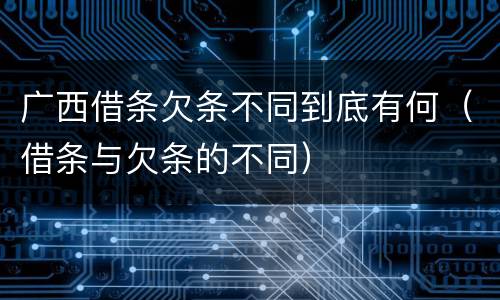 广西借条欠条不同到底有何（借条与欠条的不同）